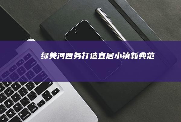 绿美河西务：打造宜居小镇新典范